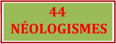 44 NÉOLOGISMES (Mots nouveaux ou mots anciens actualisés avec variantes lexicales) - 12/05/2023